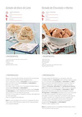 1 receita de doce de leite (ver receita do livro)
400 ml de natas
4 claras
1 pitada de sal
Algumas gotas de limão
/ INGREDIENTES
TEMPO DE PREPARAÇÃO /
7 mn
fácil
6 pessoas
Gelado de Doce de Leite
Prepare a receita de doce de leite, de acordo com as instruções
do livro. Reserve e deixe arrefecer completamente.
Com o copo limpo, monte o misturador. Coloque as claras, o
sumo de limão e o sal e bata 4 minutos na velocidade 4.
Retire do copo e reserve.
Sem lavar o copo, e ainda com o misturador montado, deite as
natas e bata 2 minutos na velocidade 4.
Quando terminar o tempo programado, regule mais 1 minuto
na velocidade 4 e, com a máquina em funcionamento, verta o
doce de leite em fio pela abertura da tampa.
Transfira a mistura para um recipiente e envolva, delicadamente,
as claras reservadas.
Leve ao congelador até endurecer.
Dica: No caso do gelado se encontrar no congelador há várias
horas, retire-o 10 a 15 minutos antes de servir, para que fique
com a textura desejada.
/ PREPARAÇÃO
400 ml de natas
100 g de açúcar
50 ml de água
3 gemas
200 g de chocolate com recheio de menta
Algumas gotas de limão
/ INGREDIENTES
TEMPO DE PREPARAÇÃO /
19 mn
fácil
4 pessoas
Gelado de Chocolate e Menta
Coloque metade do chocolate num recipiente, dentro do
congelador. Monte o misturador sobre a lâmina e deite as natas
e o sumo de limão. Bata 2 minutos na velocidade 1 a 100ºC.
Retire o acessório misturador da lâmina e reserve as natas no
frigorífico. Lave bem o copo e introduza a água e o açúcar.
Programe 8 minutos, velocidade 1 na temperatura máxima
(ST). Deixe arrefecer até ficar morno. Volte a inserir o misturador.
Junte as gemas e regule 4 minutos na velocidade 3 a 80ºC.
Acrescente metade do chocolate, deixe amolecer e misture
30 segundos na velocidade 4. Verifique se ficou bem misturado
e, se necessário, programe mais algum tempo na mesma
velocidade. Incorpore o preparado no recipiente onde reservou
as natas e envolva com a espátula. Leve ao congelador até
solidificar. Com o copo lavado e seco (e sem o misturador
montado) pique o chocolate reservado no congelador,
programando 15 segundos na velocidade 6.
Polvilhe-o sobre o gelado e sirva.
Dica: Se o gelado estiver no congelador há várias horas, retire-o
10 a 15 minutos antes de servir.
/ PREPARAÇÃO
227
 