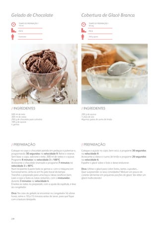 200 g de açúcar
1 clara de ovo
Algumas gotas de sumo de limão
/ INGREDIENTES
TEMPO DE PREPARAÇÃO /
50 seg
fácil
240 g aprox.
Cobertura de Glacé Branca
Coloque o açúcar no copo, bem seco, e programe 30 segundos
na velocidade 9.
Acrescente a clara e o sumo de limão e programe 20 segundos
na velocidade 6.
Espalhe o glacé sobre o bolo e deixe endurecer.
Dica: Utilize o glacé para cobrir bolos, tartes, cupcakes...
Quer surpreender os seus convidados? Misture um pouco de
corante alimentar em pequenas porções de glacé. Vai obter um
glacé multicolorido!
/ PREPARAÇÃO
500 ml de leite
300 ml de natas
200 g de chocolate para culinária
100 g de açúcar
4 gemas
/ INGREDIENTES
TEMPO DE PREPARAÇÃO /
19 mn
fácil
6 pessoas
Gelado de Chocolate
Coloque no copo o chocolate partido em pedaços e pulverize-o,
programando 30 segundos na velocidade 9. Retire e reserve.
Sem lavar o copo, adicione o leite, 200 ml de natas e o açúcar.
Programe 8 minutos na velocidade 3 a 100ºC.
Acrescente o chocolate reservado e programe 7 minutos na
velocidade 3 a 90ºC.
Num recipiente à parte bata as gemas e, com a máquina em
funcionamento, verta-as em fio pelo bocal da tampa.
Transfira o preparado para uma taça e deixe arrefecer bem.
Lave o copo e bata as natas restantes, com o misturador,
durante 3 minutos na velocidade 4.
Envolva as natas no preparado, com a ajuda da espátula, e leve
ao congelador.
Dica: No caso do gelado se encontrar no congelador há várias
horas, retire-o 10 a 15 minutos antes de servir, para que fique
com a textura desejada.
/ PREPARAÇÃO
228
 