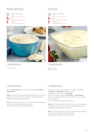 400 ml de natas 400 ml de natas
400 g de açúcar
/ INGREDIENTES / INGREDIENTES
TEMPO DE PREPARAÇÃO /
2 mn
TEMPO DE PREPARAÇÃO /
3 mn
fácil fácil
400 g aprox. 400 g aprox.
Natas Batidas Chantili
Monte o misturador sobre a lâmina e programe 2 minutos na
velocidade 4.
Nota: Os tempos indicados para bater as natas são meramente
indicativos e podem diferir consoante a qualidade das natas,
temperatura, percentagem de gordura.
Dica: As natas devem estar bem frias. É recomendável colocá-las
um pouco no congelador antes de as bater.
Aconselhamos natas com 35% de gordura.
Coloque o açúcar no copo e pulverize-o, programando 25
segundos na velocidade 4. Retire e reserve.
Limpe bem o copo e insira o misturador.
Adicione as natas e programe 2 minutos na velocidade 4.
Retire o misturador, adicione o açúcar reservado e misture bem
com a espátula.
Leve ao frigorífico para prender um pouco.
Nota: Os tempos indicados para bater as natas são meramente
indicativos e podem diferir consoante a qualidade das natas,
temperatura, percentagem de gordura.
Dica: As natas devem estar bem frias. É recomendável colocá-las
um pouco no congelador antes de as bater.
Aconselhamos natas com 35% de gordura.
/ PREPARAÇÃO / PREPARAÇÃO
229
 