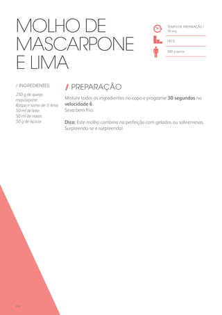 / INGREDIENTES:
250 g de queijo
mascarpone
Raspa e sumo de ½ lima
50 ml de leite
50 ml de natas
50 g de açúcar
/ PREPARAÇÃO
Misture todos os ingredientes no copo e programe 30 segundos na
velocidade 6.
Sirva bem frio.
Dica: Este molho combina na perfeição com gelados ou sobremesas.
Surpreenda-se e surpreenda!
TEMPO DE PREPARAÇÃO /
30 seg
FÁCIL
300 g aprox.
Molho de
Mascarpone
e Lima
230
 