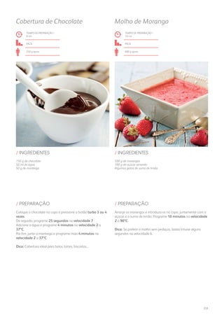 150 g de chocolate
50 ml de água
50 g de manteiga
500 g de morangos
100 g de açúcar amarelo
Algumas gotas de sumo de limão
/ INGREDIENTES / INGREDIENTES
TEMPO DE PREPARAÇÃO /
8 mn
TEMPO DE PREPARAÇÃO /
10 mn
fácil fácil
250 g aprox. 600 g aprox.
Cobertura de Chocolate Molho de Morango
Coloque o chocolate no copo e pressione o botão turbo 3 ou 4
vezes.
De seguida, programe 25 segundos na velocidade 7.
Adicione a água e programe 4 minutos na velocidade 2 a
37ºC.
Por fim, junte a manteiga e programe mais 4 minutos na
velocidade 2 a 37ºC.
Dica: Cobertura ideal para bolos, tartes, biscoitos...
Arranje os morangos e introduza-os no copo, juntamente com o
açúcar e o sumo de limão. Programe 10 minutos na velocidade
2 a 90ºC.
Dica: Se preferir o molho sem pedaços, basta triturar alguns
segundos na velocidade 6.
/ PREPARAÇÃO / PREPARAÇÃO
233
 