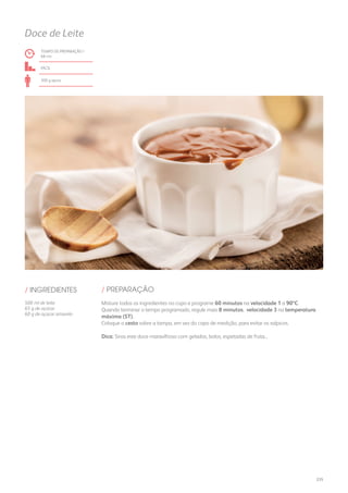 TEMPO DE PREPARAÇÃO /
68 mn
fácil
300 g aprox.
Doce de Leite
/ PREPARAÇÃO/ INGREDIENTES
500 ml de leite
65 g de açúcar
60 g de açúcar amarelo
Misture todos os ingredientes no copo e programe 60 minutos na velocidade 1 a 90ºC.
Quando terminar o tempo programado, regule mais 8 minutos, velocidade 3 na temperatura
máxima (ST).
Coloque o cesto sobre a tampa, em vez do copo de medição, para evitar os salpicos.
Dica: Sirva este doce maravilhoso com gelados, bolos, espetadas de fruta...
235
 