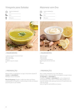 1 colher de sopa de mostarda de Dijon
350 ml de azeite
150 ml de vinagre
Salsa q.b.
1 colher de sopa de orégãos
Sal
/ INGREDIENTES
TEMPO DE PREPARAÇÃO /
1 mn
Fácil
500 g aprox.
Vinagrete para Saladas
180 ml de azeite
180 ml de óleo
150 ml de leite
1 dente de alho (facultativo)
Algumas gotas de sumo de limão
Sal
Pimenta
/ INGREDIENTES
TEMPO DE PREPARAÇÃO /
1 mn
Fácil
500 g aprox.
Maionese sem Ovo
Misture todos os ingredientes no copo e triture bem durante 1
minuto na velocidade 8.
Retifique o sal, se necessário.
Dica de Poupança: Guarde o molho que sobra num frasco,
conservando-o no frigorífico, e tenha sempre à mão um tempero
já pronto para as suas saladas.
Pese o azeite juntamente com o óleo. Reserve.
Coloque o leite, o dente de alho e os temperos no copo e triture
15 segundos na velocidade 5.
Programe 1 minuto na velocidade 5 e, com a máquina em
funcionamento, verta o óleo e o azeite sobre a tampa com o
copo de medição solto, para que escorra em fio para dentro do
copo de mistura.
Leve ao frigorífico até solidificar um pouco.
/ PREPARAÇÃO / PREPARAÇÃO
20
 