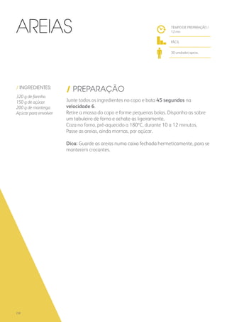 / INGREDIENTES:
320 g de farinha
150 g de açúcar
200 g de manteiga
Açúcar para envolver
/ PREPARAÇÃO
Junte todos os ingredientes no copo e bata 45 segundos na
velocidade 6.
Retire a massa do copo e forme pequenas bolas. Disponha-as sobre
um tabuleiro de forno e achate-as ligeiramente.
Coza no forno, pré-aquecido a 180ºC, durante 10 a 12 minutos.
Passe as areias, ainda mornas, por açúcar.
Dica: Guarde as areias numa caixa fechada hermeticamente, para se
manterem crocantes.
TEMPO DE PREPARAÇÃO /
12 mn
FÁCIL
30 unidades aprox.
Areias
238
 