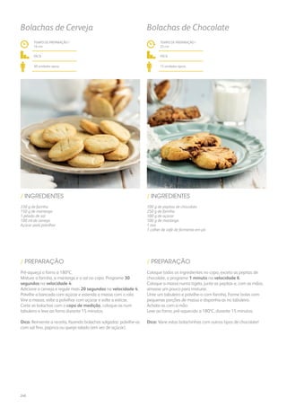 330 g de farinha
150 g de manteiga
1 pitada de sal
100 ml de cerveja
Açúcar para polvilhar
/ INGREDIENTES
TEMPO DE PREPARAÇÃO /
16 mn
fácil
30 unidades aprox.
Bolachas de Cerveja
Pré-aqueça o forno a 180ºC.
Misture a farinha, a manteiga e o sal no copo. Programe 30
segundos na velocidade 4.
Adicione a cerveja e regule mais 20 segundos na velocidade 4.
Polvilhe a bancada com açúcar e estenda a massa com o rolo.
Vire a massa, volte a polvilhar com açúcar e volte a esticar.
Corte as bolachas com o copo de medição, coloque-as num
tabuleiro e leve ao forno durante 15 minutos.
Dica: Reinvente a receita, fazendo bolachas salgadas: polvilhe-as
com sal fino, paprica ou queijo ralado (em vez de açúcar).
/ PREPARAÇÃO
100 g de pepitas de chocolate
250 g de farinha
100 g de açúcar
100 g de manteiga
1 ovo
1 colher de café de fermento em pó
/ INGREDIENTES
TEMPO DE PREPARAÇÃO /
22 mn
fácil
15 unidades aprox.
Bolachas de Chocolate
Coloque todos os ingredientes no copo, exceto as pepitas de
chocolate, e programe 1 minuto na velocidade 6.
Coloque a massa numa tigela, junte as pepitas e, com as mãos,
amasse um pouco para misturar.
Unte um tabuleiro e polvilhe-o com farinha. Forme bolas com
pequenas porções de massa e disponha-as no tabuleiro.
Achate-as com a mão.
Leve ao forno, pré-aquecido a 180ºC, durante 15 minutos.
Dica: Varie estas bolachinhas com outros tipos de chocolate!
/ PREPARAÇÃO
240
 