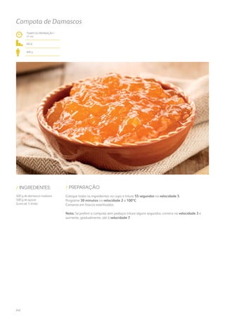 TEMPO DE PREPARAÇÃO /
31 mn
fácil
600 g
Compota de Damascos
/ PREPARAÇÃO/ INGREDIENTES:
500 g de damascos maduros
500 g de açúcar
Sumo de ½ limão
Coloque todos os ingredientes no copo e triture 55 segundos na velocidade 5.
Programe 30 minutos na velocidade 2 a 100ºC.
Conserve em frascos esterilizados.
Nota: Se preferir a compota sem pedaços triture alguns segundos: comece na velocidade 3 e
aumente, gradualmente, até à velocidade 7.
242
 