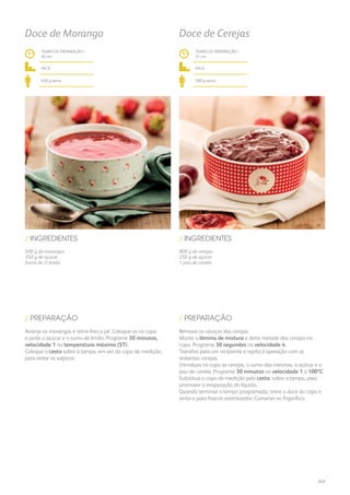 500 g de morangos
350 g de açúcar
Sumo de ½ limão
800 g de cerejas
250 g de açúcar
1 pau de canela
/ INGREDIENTES / INGREDIENTES
TEMPO DE PREPARAÇÃO /
30 mn
TEMPO DE PREPARAÇÃO /
31 mn
fácil fácil
650 g aprox. 500 g aprox.
Doce de Morango Doce de Cerejas
Arranje os morangos e retire-lhes o pé. Coloque-os no copo
e junte o açúcar e o sumo de limão. Programe 30 minutos,
velocidade 1 na temperatura máxima (ST).
Coloque o cesto sobre a tampa, em vez do copo de medição,
para evitar os salpicos.
Remova os caroços das cerejas.
Monte a lâmina de mistura e deite metade das cerejas no
copo. Programe 30 segundos na velocidade 4.
Transfira para um recipiente e repita a operação com as
restantes cerejas.
Introduza no copo as cerejas, o sumo das mesmas, o açúcar e o
pau de canela. Programe 30 minutos na velocidade 1 a 100ºC.
Substitua o copo de medição pelo cesto, sobre a tampa, para
promover a evaporação do líquido.
Quando terminar o tempo programado, retire o doce do copo e
verta-o para frascos esterilizados. Conserve no frigorífico.
/ PREPARAÇÃO / PREPARAÇÃO
243
 