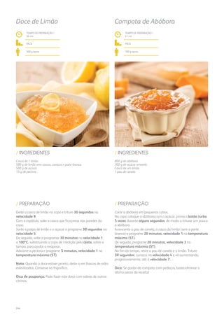 800 g de abóbora
300 g de açúcar amarelo
Casca de um limão
1 pau de canela
/ INGREDIENTES
TEMPO DE PREPARAÇÃO /
41 mn
fácil
700 g aprox.
Compota de Abóbora
Corte a abóbora em pequenos cubos.
No copo coloque a abóbora com o açúcar, prima o botão turbo
5 vezes durante alguns segundos, de modo a triturar um pouco
a abóbora.
Acrescente o pau de canela, a casca do limão (sem a parte
branca) e programe 20 minutos, velocidade 1 na temperatura
máxima (ST).
De seguida, programe 20 minutos, velocidade 3 na
temperatura máxima (ST).
No fim do tempo, retire o pau de canela e o limão. Triture
30 segundos: comece na velocidade 4 e vá aumentando,
progressivamente, até à velocidade 7.
Dica: Se gostar da compota com pedaços, basta eliminar o
último passo da receita!
/ PREPARAÇÃO
Casca de 1 limão
500 g de limão sem cascas, caroços e parte branca
500 g de açúcar
15 g de pectina
/ INGREDIENTES
TEMPO DE PREPARAÇÃO /
36 mn
fácil
500 g aprox.
Doce de Limão
Deite a casca de limão no copo e triture 30 segundos na
velocidade 9.
Com a espátula, solte a casca que fica presa nas paredes do
copo.
Junte a polpa de limão e o açúcar e programe 30 segundos na
velocidade 5.
De seguida, volte a programar 30 minutos na velocidade 1
a 100ºC, substituindo o copo de medição pelo cesto, sobre a
tampa, para ajudar a evaporar.
Adicione a pectina e programe 5 minutos, velocidade 1 na
temperatura máxima (ST).
Nota: Quando o doce estiver pronto, deite-o em frascos de vidro
esterilizados. Conserve no frigorífico.
Dica de poupança: Pode fazer este doce com sobras de outros
citrinos.
/ PREPARAÇÃO
244
 