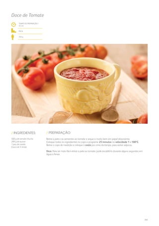 TEMPO DE PREPARAÇÃO /
25 mn
fácil
250 g
Doce de Tomate
/ PREPARAÇÃO/ INGREDIENTES:
500 g de tomate-chucha
200 g de açúcar
1 pau de canela
Casca de ½ limão
Retire a pele e as sementes ao tomate e seque-o muito bem em papel absorvente.
Coloque todos os ingredientes no copo e programe 25 minutos na velocidade 1 a 100ºC.
Retire o copo de medição e coloque o cesto por cima da tampa, para evitar salpicos.
Dica: Para ser mais fácil retirar a pele ao tomate, pode escaldá-lo durante alguns segundos em
água a ferver.
245
 