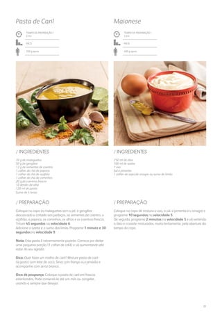 250 ml de óleo
100 ml de azeite
1 ovo
Sal e pimenta
1 colher de sopa de vinagre ou sumo de limão
/ INGREDIENTES
TEMPO DE PREPARAÇÃO /
3 mn
Fácil
400 g aprox.
Maionese
TEMPO DE PREPARAÇÃO /
2 mn
Fácil
350 g aprox.
Pasta de Caril
70 g de malaguetas
50 g de gengibre
12 g de sementes de coentro
1 colher de chá de paprica
1 colher de chá de açafrão
1 colher de chá de cominhos
20 g de coentros frescos
10 dentes de alho
120 ml de azeite
Sumo de 4 limas
/ INGREDIENTES
Coloque no copo de mistura o ovo, o sal, a pimenta e o vinagre e
programe 10 segundos na velocidade 5.
De seguida, programe 2 minutos na velocidade 5 e vá vertendo
o óleo e o azeite misturados, muito lentamente, pela abertura da
tampa do copo.
Coloque no copo as malaguetas sem o pé, o gengibre
descascado e cortado aos pedaços, as sementes de coentro, o
açafrão, a paprica, os cominhos, os alhos e os coentros frescos.
Triture 45 segundos na velocidade 6.
Adicione o azeite e o sumo das limas. Programe 1 minuto e 30
segundos na velocidade 9.
Nota: Esta pasta é extremamente picante. Comece por deitar
uma pequena porção (1 colher de café) e vá aumentando até
estar do seu agrado.
Dica: Quer fazer um molho de caril? Misture pasta de caril
(a gosto) com leite de coco. Sirva com frango ou camarão e
acompanhe com arroz branco.
Dica de poupança: Coloque a pasta de caril em frascos
esterilizados. Pode conservá-la até um mês ou congelar,
usando-a sempre que desejar.
/ PREPARAÇÃO/ PREPARAÇÃO
21
 