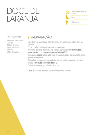 / INGREDIENTES:
5 laranjas com casca
(750 g)
350 ml de água
1 pau de canela
1 limão
600 g de açúcar
/ PREPARAÇÃO
Lave bem as laranjas e o limão, corte-os ao meio e retire-lhes os
caroços.
Corte em fatias finas e coloque-os no copo.
Adicione a água, o açúcar e a canela e programe 60 minutos,
velocidade 1 na temperatura máxima (ST).
Coloque o cesto sobre a tampa, em vez do copo de medição, para
ajudar a evaporar.
Quando o tempo programado terminar, retire o pau de canela e
triture 1 minuto na velocidade 9.
Deixe arrefecer e guarde em frascos.
Dica: Este doce é ótimo para acompanhar scones.
TEMPO DE PREPARAÇÃO /
61 mn
FÁCIL
800 g aprox.
Doce de
Laranja
246
 