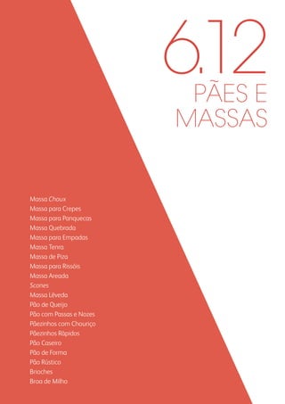 PÃES E
MASSAS
Massa Choux
Massa para Crepes
Massa para Panquecas
Massa Quebrada
Massa para Empadas
Massa Tenra
Massa de Piza
Massa para Rissóis
Massa Areada
Scones
Massa Lêveda
Pão de Queijo
Pão com Passas e Nozes
Pãezinhos com Chouriço
Pãezinhos Rápidos
Pão Caseiro
Pão de Forma
Pão Rústico
Brioches
Broa de Milho
6.12
 