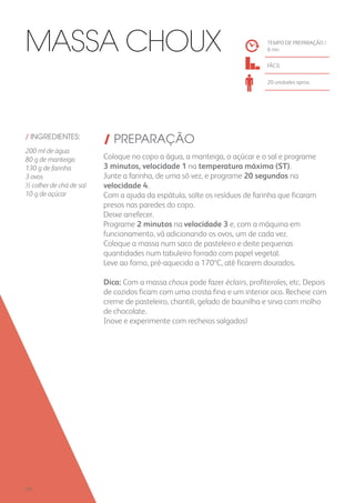 / INGREDIENTES:
200 ml de água
80 g de manteiga
130 g de farinha
3 ovos
½ colher de chá de sal
10 g de açúcar
/ PREPARAÇÃO
Coloque no copo a água, a manteiga, o açúcar e o sal e programe
3 minutos, velocidade 1 na temperatura máxima (ST).
Junte a farinha, de uma só vez, e programe 20 segundos na
velocidade 4.
Com a ajuda da espátula, solte os resíduos de farinha que ficaram
presos nas paredes do copo.
Deixe arrefecer.
Programe 2 minutos na velocidade 3 e, com a máquina em
funcionamento, vá adicionando os ovos, um de cada vez.
Coloque a massa num saco de pasteleiro e deite pequenas
quantidades num tabuleiro forrado com papel vegetal.
Leve ao forno, pré-aquecido a 170ºC, até ficarem dourados.
Dica: Com a massa choux pode fazer éclairs, profiteroles, etc. Depois
de cozidos ficam com uma crosta fina e um interior oco. Recheie com
creme de pasteleiro, chantili, gelado de baunilha e sirva com molho
de chocolate.
Inove e experimente com recheios salgados!
TEMPO DE PREPARAÇÃO /
6 mn
FÁCIL
20 unidades aprox.
Massa Choux
250
 