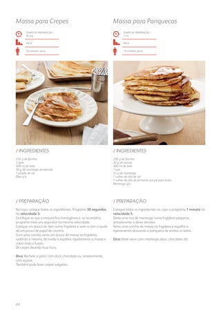 250 g de farinha
3 ovos
500 ml de leite
50 g de manteiga amolecida
1 pitada de sal
Óleo q.b.
200 g de farinha
20 g de açúcar
300 ml de leite
1 ovo
45 g de manteiga
1 colher de chá de sal
1 colher de chá de fermento em pó para bolos
Manteiga q.b.
/ INGREDIENTES / INGREDIENTES
TEMPO DE PREPARAÇÃO /
30 seg
TEMPO DE PREPARAÇÃO /
1 mn
fácil fácil
20 unidades aprox. 10 unidades aprox.
Massa para Crepes Massa para Panquecas
No copo coloque todos os ingredientes. Programe 30 segundos
na velocidade 5.
Certifique-se que a mistura fica homogénea e, se necessário,
programe mais uns segundos na mesma velocidade.
Coloque um pouco de óleo numa frigideira e unte-a com a ajuda
de um pouco de papel de cozinha.
Com uma concha, verta um pouco de massa na frigideira,
rodando a mesma, de modo a espalhar rapidamente a massa e
cobrir todo o fundo.
Os crepes deverão ficar finos.
Dica: Recheie a gosto com doce, chocolate ou, simplesmente,
com açúcar.
Também pode fazer crepes salgados.
Coloque todos os ingredientes no copo e programa 1 minuto na
velocidade 5.
Deite uma noz de manteiga numa frigideira pequena,
antiaderente, e deixe derreter.
Verta uma concha de massa na frigideira e espalhe-a
ligeiramente, dourando a panqueca de ambos os lados.
Dica: Pode servir com manteiga, doce, chocolate, etc.
/ PREPARAÇÃO / PREPARAÇÃO
252
 