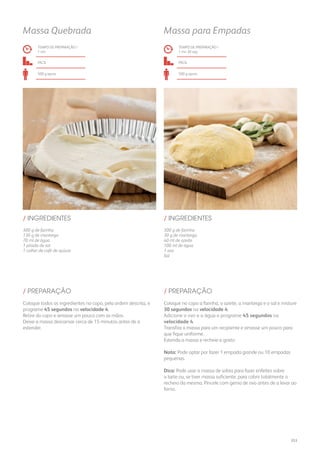 300 g de farinha
130 g de manteiga
70 ml de água
1 pitada de sal
1 colher de café de açúcar
300 g de farinha
30 g de manteiga
40 ml de azeite
100 ml de água
1 ovo
Sal
/ INGREDIENTES / INGREDIENTES
TEMPO DE PREPARAÇÃO /
1 mn
TEMPO DE PREPARAÇÃO /
1 mn 30 seg
fácil fácil
500 g aprox. 500 g aprox.
Massa Quebrada Massa para Empadas
Coloque todos os ingredientes no copo, pela ordem descrita, e
programe 45 segundos na velocidade 4.
Retire do copo e amasse um pouco com as mãos.
Deixe a massa descansar cerca de 15 minutos antes de a
estender.
Coloque no copo a farinha, o azeite, a manteiga e o sal e misture
30 segundos na velocidade 4.
Adicione o ovo e a água e programe 45 segundos na
velocidade 4.
Transfira a massa para um recipiente e amasse um pouco para
que fique uniforme.
Estenda a massa e recheie a gosto.
Nota: Pode optar por fazer 1 empada grande ou 10 empadas
pequenas.
Dica: Pode usar a massa de sobra para fazer enfeites sobre
a tarte ou, se tiver massa suficiente, para cobrir totalmente o
recheio da mesma. Pincele com gema de ovo antes de a levar ao
forno.
/ PREPARAÇÃO / PREPARAÇÃO
253
 
