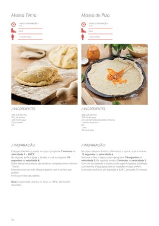 300 g de farinha
50 g de banha
120 ml de água
20 ml azeite
Sal
/ INGREDIENTES
TEMPO DE PREPARAÇÃO /
3 mn
fácil
15 pastéis aprox.
Massa Tenra
Coloque a banha e o azeite no copo e programe 2 minutos na
velocidade 1 a 100ºC.
De seguida, junte a água, a farinha e o sal e programe 30
segundos na velocidade 6.
Deixe descansar a massa, até arrefecer completamente (mínimo
1 hora).
Estenda-a com um rolo e faça os pastéis com o recheio que
preferir.
Frite-os em óleo abundante.
Dica: Experimente cozê-los no forno, a 180ºC, até ficarem
dourados.
/ PREPARAÇÃO
500 g de farinha
200 ml de água
25 g de fermento de padeiro (fresco)
1 pitada de açúcar
Sal
1 ovo
30 ml de óleo
/ INGREDIENTES
TEMPO DE PREPARAÇÃO /
3 mn
fácil
2 pizas médias
Massa de Piza
No copo coloque a farinha, o fermento, o açúcar, o sal e misture
15 segundos na velocidade 4.
Adicione o óleo, a água, o ovo e programe 10 segundos na
velocidade 3. De seguida, amasse 2 minutos na velocidade 3.
Com um rolo estenda a massa, numa superfície plana polvilhada
com farinha, e faça a piza com os ingredientes que preferir.
Leve a piza ao forno, pré-aquecido a 220ºC, cerca de 20 minutos.
/ PREPARAÇÃO
254
 