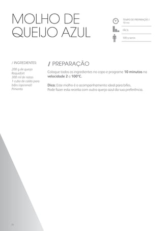 TEMPO DE PREPARAÇÃO /
10 mn
FÁCIL
500 g aprox.
/ INGREDIENTES:
200 g de queijo
Roquefort
300 ml de natas
1 cubo de caldo para
bifes (opcional)
Pimenta
/ PREPARAÇÃO
Coloque todos os ingredientes no copo e programe 10 minutos na
velocidade 2 a 100ºC.
Dica: Este molho é o acompanhamento ideal para bifes.
Pode fazer esta receita com outro queijo azul da sua preferência.
Molho de
Queijo Azul
22
 