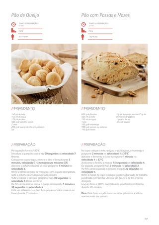 140 ml de leite
140 ml de água
120 ml de óleo
500 g de polvilho azedo
2 ovos
200 g de queijo da ilha em pedaços
Sal
600 g de farinha
150 ml de leite
150 ml de água
1 ovo
100 g de manteiga
100 g de passas ou sultanas
100 g de nozes
5 g de fermento seco ou 25 g de
fermento de padeiro
1 pitada de sal
30 g de açúcar
/ INGREDIENTES / INGREDIENTES
TEMPO DE PREPARAÇÃO /
21 mn
TEMPO DE PREPARAÇÃO /
27 mn
fácil fácil
20 unidades 1 kg de pão
Pão de Queijo Pão com Passas e Nozes
Pré-aqueça o forno a 180ºC.
Introduza o queijo no copo e rale 30 segundos na velocidade 7.
Reserve.
Coloque no copo a água, o leite e o óleo e ferva durante 3
minutos, velocidade 3 na temperatura máxima (ST).
Adicione o polvilho de uma só vez e programe 1 minuto na
velocidade 5.
Retire a tampa do copo de mistura e, com a ajuda da espátula,
solte o polvilho acumulado nas suas paredes.
Volte a colocar a tampa e programe mais 30 segundos na
velocidade 5. Deixe arrefecer.
Por fim, acrescente os ovos e o queijo, amassando 1 minuto e
30 segundos na velocidade 4.
Unte um tabuleiro com óleo, faça pequenas bolas e leve-as ao
forno durante 15 minutos.
No copo coloque o leite, a água, o sal, o açúcar, a manteiga e
programe 2 minutos na velocidade 1 a 37ºC.
Adicione o fermento e o ovo e programe 1 minuto na
velocidade 1 a 37ºC.
Acrescente a farinha e misture 15 segundos na velocidade 4.
De seguida, programe mais 3 minutos na velocidade 3.
Por fim, junte as passas e as nozes e regule 20 segundos na
velocidade 5.
Retire a massa do copo e coloque-a sobre a bancada de trabalho
polvilhada com farinha. Amasse um pouco e dê-lhe a forma
desejada.
Leve ao forno a 180ºC, num tabuleiro polvilhado com farinha,
durante 20 minutos.
Dica: Pode fazer um pão único ou vários pãezinhos e utilizar
apenas nozes (ou passas).
/ PREPARAÇÃO / PREPARAÇÃO
257
 