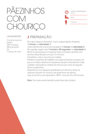 / INGREDIENTES:
25 g de fermento de
padeiro
300 ml de água
500 g de farinha
Sal
1 chouriço de carne
/ PREPARAÇÃO
No copo coloque o fermento, o sal e a água tépida. Programe
1 minuto na velocidade 1.
Junte a farinha de uma só vez e programe 1 minuto na velocidade 2.
De seguida, regule mais 1 minuto e 30 segundos na velocidade 4.
Retire a massa para um recipiente, faça uma bola e polvilhe com
farinha. Deixe levedar cerca de 15 minutos.
Entretanto, corte o chouriço em rodelas.
Polvilhe a superfície de trabalho com alguma farinha e amasse um
pouco a massa; divida-a em pequenas porções. Estenda bem cada
unidade, colocando as rodelas de chouriço por cima; de seguida,
feche os pãezinhos.
Disponha-os num tabuleiro polvilhado com farinha e deixe-os
repousar durante 45 minutos, até duplicarem de volume.
Leve-os ao forno, pré-aquecido a 180ºC, cerca de 25 a 30 minutos.
Dica: Com esta receita também pode fazer pão simples!
TEMPO DE PREPARAÇÃO /
45 mn
FÁCIL
6 pessoas
Pãezinhos
com
Chouriço
258
 