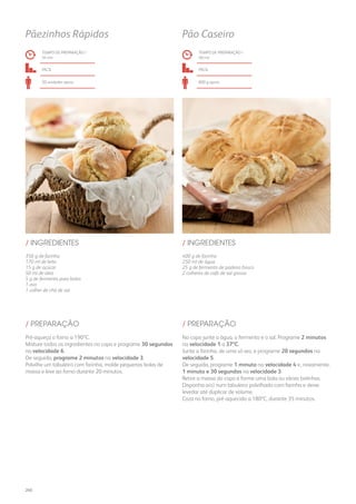 350 g de farinha
170 ml de leite
15 g de açúcar
50 ml de óleo
5 g de fermento para bolos
1 ovo
1 colher de chá de sal
400 g de farinha
250 ml de água
25 g de fermento de padeiro fresco
2 colheres de café de sal grosso
/ INGREDIENTES / INGREDIENTES
TEMPO DE PREPARAÇÃO /
34 mn
TEMPO DE PREPARAÇÃO /
40 mn
fácil fácil
20 unidades aprox. 800 g aprox.
Pãezinhos Rápidos Pão Caseiro
Pré-aqueça o forno a 190ºC.
Misture todos os ingredientes no copo e programe 30 segundos
na velocidade 6.
De seguida, programe 2 minutos na velocidade 3.
Polvilhe um tabuleiro com farinha, molde pequenas bolas de
massa e leve ao forno durante 20 minutos.
No copo junte a água, o fermento e o sal. Programe 2 minutos
na velocidade 1 a 37ºC.
Junte a farinha, de uma só vez, e programe 20 segundos na
velocidade 5.
De seguida, programe 1 minuto na velocidade 4 e, novamente,
1 minuto e 30 segundos na velocidade 3.
Retire a massa do copo e forme uma bola ou várias bolinhas.
Disponha-a(s) num tabuleiro polvilhado com farinha e deixe
levedar até duplicar de volume.
Coza no forno, pré-aquecido a 180ºC, durante 35 minutos.
/ PREPARAÇÃO / PREPARAÇÃO
260
 