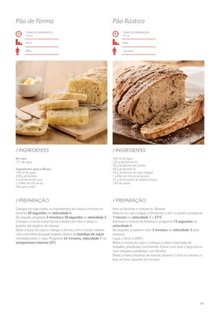 No copo:
1,5 l de água
Ingredientes para a Massa:
150 ml de água
250 g de farinha
5 g de fermento seco
1 colher de chá de sal
Óleo para untar
330 ml de água
330 g de farinha 65
50 g de farinha de centeio
50 g de farinha 55
70 g de farinha de trigo integral
1 colher de chá de sal grosso
25 g de fermento de padeiro fresco
1 fio de azeite
/ INGREDIENTES / INGREDIENTES
TEMPO DE PREPARAÇÃO /
49 mn
TEMPO DE PREPARAÇÃO /
50 mn
fácil fácil
800 g 1 kg aprox.
Pão de Forma Pão Rústico
Coloque no copo todos os ingredientes da massa e misture-os
durante 20 segundos na velocidade 4.
De seguida, programe 3 minutos e 30 segundos na velocidade 3.
Coloque a massa numa forma untada com óleo e deixe-a
levedar até duplicar de volume.
Deite a água no copo e coloque a forma, com a massa coberta
com uma folha de papel vegetal, dentro da bandeja de vapor
montada sobre o copo. Programe 45 minutos, velocidade 1 na
temperatura máxima (ST).
Pese as farinhas e misture-as. Reserve.
Misture no copo a água, o fermento, o sal e o azeite e programe
1 minuto na velocidade 1 a 37ºC.
Adicione a mistura de farinhas e programe 15 segundos na
velocidade 4.
De seguida, programe mais 3 minutos na velocidade 3 para
amassar.
Ligue o forno a 200ºC.
Retire a massa do copo e coloque-a sobre a bancada de
trabalho, polvilhada com farinha. Forme uma bola e disponha-a
num tabuleiro polvilhado com farinha.
Deixe a massa duplicar de volume, durante 1 hora no mínimo, e
leve ao forno durante 45 minutos.
/ PREPARAÇÃO / PREPARAÇÃO
261
 