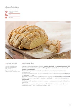 TEMPO DE PREPARAÇÃO /
1 h e 40 mn
fácil
800 g aprox.
Broa de Milho
/ PREPARAÇÃO/ INGREDIENTES
300 g de farinha de milho
400 g de farinha de trigo
600 ml de água
2 colheres de café de sal
5 g de fermento de padeiro fresco
Coloque no copo metade da água e programe 3 minutos, velocidade 1 na temperatura máxima (ST).
Junte a farinha de milho e misture durante 10 segundos na velocidade 4 e, seguidamente, 2
minutos na velocidade 3.
Deixe arrefecer ligeiramente, dentro do copo, e transfira para outro recipiente até arrefecer
completamente.
De seguida, e sem lavar o copo, coloque a restante água, o sal e o fermento e programe 1 minuto
na velocidade 1 a 37ºC.
Acrescente a mistura de farinha de milho reservada e programe mais 20 segundos na velocidade 4.
Adicione a farinha de trigo e regule 2 minutos na velocidade 3 e, novamente, 45 segundos na
velocidade 4.
Polvilhe a bancada de trabalho com farinha e coloque a massa sobre a mesma, dando-lhe a forma
que desejar.
Disponha a massa num tabuleiro polvilhado com farinha e deixe-a levedar durante 30 minutos.
Pré-aqueça o forno a 190ºC e coza a broa durante 1 hora.
263
 