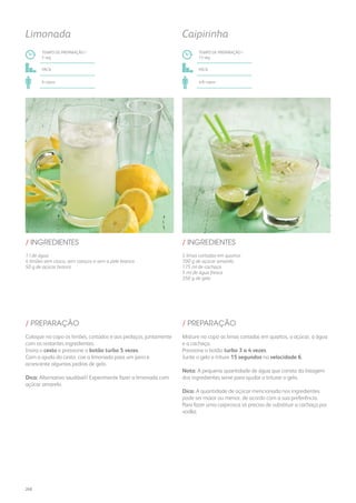 1 l de água
4 limões sem casca, sem caroços e sem a pele branca
50 g de açúcar branco
5 limas cortadas em quartos
100 g de açúcar amarelo
175 ml de cachaça
5 ml de água fresca
350 g de gelo
/ INGREDIENTES / INGREDIENTES
TEMPO DE PREPARAÇÃO /
5 seg
TEMPO DE PREPARAÇÃO /
15 seg
fácil fácil
6 copos 4/6 copos
Limonada Caipirinha
Coloque no copo os limões, cortados e aos pedaços, juntamente
com os restantes ingredientes.
Insira o cesto e pressione o botão turbo 5 vezes.
Com a ajuda do cesto, coe a limonada para um jarro e
acrescente algumas pedras de gelo.
Dica: Alternativa saudável? Experimente fazer a limonada com
açúcar amarelo.
Misture no copo as limas cortadas em quartos, o açúcar, a água
e a cachaça.
Pressione o botão turbo 3 a 4 vezes.
Junte o gelo e triture 15 segundos na velocidade 6.
Nota: A pequena quantidade de água que consta da listagem
dos ingredientes serve para ajudar a triturar o gelo.
Dica: A quantidade de açúcar mencionada nos ingredientes
pode ser maior ou menor, de acordo com a sua preferência.
Para fazer uma caipirosca só precisa de substituir a cachaça por
vodka.
/ PREPARAÇÃO / PREPARAÇÃO
268
 