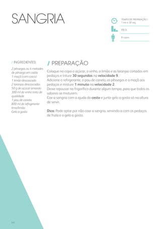 / INGREDIENTES:
/ PREPARAÇÃO
Coloque no copo o açúcar, o vinho, o limão e as laranjas cortados em
pedaços e triture 30 segundos na velocidade 9.
Adicione o refrigerante, o pau de canela, os pêssegos e a maçã aos
pedaços e misture 1 minuto na velocidade 2.
Deixe repousar no frigorífico durante algum tempo, para que todos os
sabores se misturem.
Coe a sangria com a ajuda do cesto e junte gelo a gosto só na altura
de servir.
Dica: Pode optar por não coar a sangria, servindo-a com os pedaços
de fruta e o gelo a gosto.
TEMPO DE PREPARAÇÃO /
1 mn e 30 seg
FÁCIL
8 copos
SANGRIA
2 pêssegos ou 4 metades
de pêssego em calda
1 maçã (com casca)
1 limão descascado
2 laranjas descascadas
50 g de açúcar amarelo
300 ml de vinho tinto de
qualidade
1 pau de canela
800 ml de refrigerante
lima/limão
Gelo a gosto
272
 