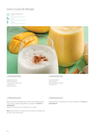 TEMPO DE PREPARAÇÃO /
1 mn
fácil
4 copos
Lassi e Lassi de Manga
/ INGREDIENTES
4 iogurtes naturais
100 ml de leite frio
4 sementes de cardamomo
1 pitada de sal
Canela em pó q.b.
/ INGREDIENTES
Abra as sementes de cardamomo e retire o seu conteúdo para o
copo. Junte os restantes ingredientes e programe 1 minuto na
velocidade 9.
Polvilhe com um pouco de canela em pó, a gosto.
Dica: Pode substituir o cardamomo por folhas de hortelã, para
um lassi muito refrescante!
/ PREPARAÇÃO
2 iogurtes naturais
150 ml de leite
200 g de polpa de manga
1 pitada de sal
Coloque todos os ingredientes no copo e programe 1 minuto na
velocidade 9.
/ PREPARAÇÃO
274
 