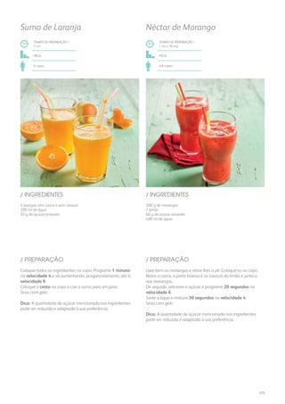 500 g de morangos
1 limão
60 g de açúcar amarelo
400 ml de água
/ INGREDIENTES
TEMPO DE PREPARAÇÃO /
1 mn e 30 seg
fácil
4/6 copos
Néctar de Morango
Lave bem os morangos e retire-lhes o pé. Coloque-os no copo.
Retire a casca, a parte branca e os caroços do limão e junte-o
aos morangos.
De seguida, adicione o açúcar e programe 20 segundos na
velocidade 6.
Junte a água e misture 30 segundos na velocidade 4.
Sirva com gelo.
Dica: A quantidade de açúcar mencionada nos ingredientes
pode ser reduzida e adaptada à sua preferência.
/ PREPARAÇÃO
4 laranjas sem casca e sem caroços
500 ml de água
50 g de açúcar amarelo
/ INGREDIENTES
TEMPO DE PREPARAÇÃO /
1 mn
fácil
6 copos
Sumo de Laranja
Coloque todos os ingredientes no copo. Programe 1 minuto
na velocidade 4 e vá aumentando, progressivamente, até à
velocidade 9.
Coloque o cesto no copo e coe o sumo para um jarro.
Sirva com gelo.
Dica: A quantidade de açúcar mencionada nos ingredientes
pode ser reduzida e adaptada à sua preferência.
/ PREPARAÇÃO
275
 
