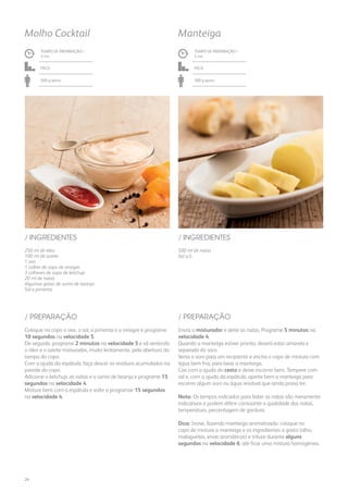 250 ml de óleo
100 ml de azeite
1 ovo
1 colher de sopa de vinagre
3 colheres de sopa de ketchup
20 ml de natas
Algumas gotas de sumo de laranja
Sal e pimenta
/ INGREDIENTES
TEMPO DE PREPARAÇÃO /
3 mn
Fácil
500 g aprox.
Molho Cocktail
500 ml de natas
Sal q.b.
/ INGREDIENTES
TEMPO DE PREPARAÇÃO /
5 mn
Fácil
300 g aprox.
Manteiga
Coloque no copo o ovo, o sal, a pimenta e o vinagre e programe
10 segundos na velocidade 5.
De seguida, programe 2 minutos na velocidade 5 e vá vertendo
o óleo e o azeite misturados, muito lentamente, pela abertura da
tampa do copo.
Com a ajuda da espátula, faça descer os resíduos acumulados na
parede do copo.
Adicione o ketchup, as natas e o sumo de laranja e programe 15
segundos na velocidade 4.
Misture bem com a espátula e volte a programar 15 segundos
na velocidade 4.
Insira o misturador e deite as natas. Programe 5 minutos na
velocidade 4.
Quando a manteiga estiver pronta, deverá estar amarela e
separada do soro.
Verta o soro para um recipiente e encha o copo de mistura com
água bem fria, para lavar a manteiga.
Coe com a ajuda do cesto e deixe escorrer bem. Tempere com
sal e, com a ajuda da espátula, aperte bem a manteiga para
escorrer algum soro ou água residual que ainda possa ter.
Nota: Os tempos indicados para bater as natas são meramente
indicativos e podem diferir consoante a qualidade das natas,
temperatura, percentagem de gordura.
Dica: Inove, fazendo manteiga aromatizada: coloque no
copo de mistura a manteiga e os ingredientes a gosto (alho,
malaguetas, ervas aromáticas) e triture durante alguns
segundos na velocidade 6, até ficar uma mistura homogénea.
/ PREPARAÇÃO / PREPARAÇÃO
24
 