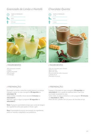 200 g de açúcar amarelo
3 limões
5 folhas de hortelã
500 g de gelo
5 ml de água
250 g de chocolate para culinária
500 ml de leite
200 ml de natas
20 g de amido de milho (maisena)
1 pitada de sal
Chocolate em pó q.b.
/ INGREDIENTES / INGREDIENTES
TEMPO DE PREPARAÇÃO /
3 mn
TEMPO DE PREPARAÇÃO /
11 mn
fácil fácil
4/6 copos 4 copos
Granizado de Limão e Hortelã Chocolate Quente
Descasque os limões e retire-lhes a parte branca e os caroços.
Coloque o açúcar no copo e programe 20 segundos na
velocidade 10.
Junte o limão, a hortelã e triture durante 2 minutos na
velocidade 9.
Adicione o gelo e a água e programe 30 segundos na
velocidade 5.
Nota: A pequena quantidade de água que consta da listagem
dos ingredientes serve para ajudar a triturar o gelo.
Dica: A quantidade de açúcar mencionada nos ingredientes
pode ser reduzida e adaptada à sua preferência.
Coloque o chocolate no copo e programe 30 segundos na
velocidade 6. Com a ajuda da espátula, baixe o que ficou
acumulado na parede do copo.
Junte o leite, as natas, a maisena e o sal e programe 10 minutos
na velocidade 2 a 90ºC.
Antes de servir, polvilhe com um pouco de chocolate em pó.
/ PREPARAÇÃO / PREPARAÇÃO
277
 
