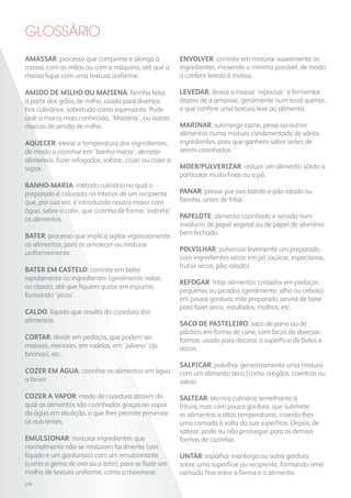 AMASSAR: processo que comprime e alonga a
massa, com as mãos ou com a máquina, até que a
massa fique com uma textura uniforme.
AMIDO DE MILHO OU MAISENA: farinha feita
a partir dos grãos de milho, usada para diversos
fins culinários, sobretudo como espessante. Pode
usar a marca mais conhecida, ‘Maizena’, ou outras
marcas de amido de milho.
AQUECER: elevar a temperatura dos ingredientes,
de modo a cozinhar em ‘banho-maria’, derreter
alimentos, fazer refogados, saltear, cozer ou cozer a
vapor.
BANHO-MARIA: método culinário no qual o
preparado é colocado no interior de um recipiente
que, por sua vez, é introduzido noutro maior com
água, sobre o calor, que cozinha de forma ‘indireta’
os alimentos.
BATER: processo que implica agitar vigorosamente
os alimentos, para os amolecer ou misturar
uniformemente.
BATER EM CASTELO: consiste em bater
rapidamente os ingredientes (geralmente natas
ou claras), até que fiquem quase em espuma,
formando ‘picos’.
CALDO: líquido que resulta da cozedura dos
alimentos.
CORTAR: dividir em pedaços, que podem ser
maiores, menores, em rodelas, em ‘juliana’ (às
tirinhas), etc.
COZER EM ÁGUA: cozinhar os alimentos em água
a ferver.
COZER A VAPOR: modo de cozedura através do
qual os alimentos são cozinhados graças ao vapor
da água em ebulição, o que lhes permite preservar
os nutrientes.
EMULSIONAR: misturar ingredientes que
normalmente não se misturam facilmente (um
líquido e um gorduroso) com um emulsionante
(como a gema de ovo ou o leite), para se fazer um
molho de textura uniforme, como a maionese.
GLOSSÁRIO
ENVOLVER: consiste em misturar suavemente os
ingredientes, mexendo o mínimo possível, de modo
a conferir leveza à massa.
LEVEDAR: deixar a massa ‘repousar’ e fermentar
depois de a amassar, geralmente num local quente,
o que confere uma textura leve ao alimento.
MARINAR: submergir carne, peixe ou outros
alimentos numa mistura condimentada de vários
ingredientes, para que ganhem sabor antes de
serem cozinhados.
MOER/PULVERIZAR: reduzir um alimento sólido a
partículas muito finas ou a pó.
PANAR: passar por ovo batido e pão ralado ou
farinha, antes de fritar.
PAPELOTE: alimento cozinhado e servido num
invólucro de papel vegetal ou de papel de alumínio
bem fechado.
POLVILHAR: pulverizar levemente um preparado
com ingredientes secos em pó (açúcar, especiarias,
frutos secos, pão ralado).
REFOGAR: fritar alimentos cortados em pedaços
pequenos ou picados (geralmente, alho ou cebola)
em pouca gordura; este preparado servirá de base
para fazer arroz, estufados, molhos, etc.
SACO DE PASTELEIRO: saco de pano ou de
plástico em forma de cone, com bicos de diversas
formas, usado para decorar a superfície de bolos e
doces.
SALPICAR: polvilhar generosamente uma mistura
com um alimento seco (como orégãos, coentros ou
salsa).
SALTEAR: técnica culinária semelhante à
fritura, mas com pouca gordura, que submete
os alimentos a altas temperaturas, criando-lhes
uma camada à volta da sua superfície. Depois de
saltear, pode ou não prosseguir para as demais
formas de cozinhar.
UNTAR: espalhar manteiga ou outra gordura
sobre uma superfície ou recipiente, formando uma
camada fina entre a forma e o alimento.
278
 