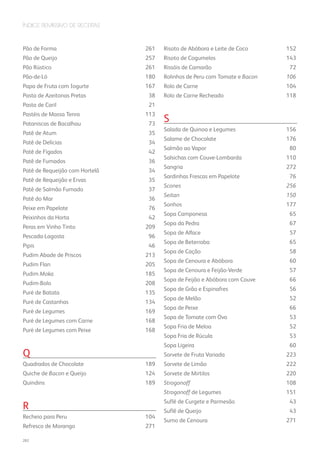 Índice Remissivo de Receitas
Pão de Forma	 261
Pão de Queijo	 257
Pão Rústico	 261
Pão-de-Ló	180
Papa de Fruta com Iogurte	 167
Pasta de Azeitonas Pretas	 38
Pasta de Caril	 21
Pastéis de Massa Tenra	 113
Pataniscas de Bacalhau	 73
Patê de Atum	 35
Patê de Delícias 	 34
Patê de Fígados	 42
Patê de Fumados	 36
Patê de Requeijão com Hortelã	 34
Patê de Requeijão e Ervas	 35
Patê de Salmão Fumado	 37
Patê do Mar	 36
Peixe em Papelote	 76
Peixinhos da Horta	 42
Peras em Vinho Tinto	 209
Pescada-Lagosta	96
Pipis	46
Pudim Abade de Priscos	 213
Pudim Flan	 205
Pudim Moka	 185
Pudim-Bolo	208
Puré de Batata	 135
Puré de Castanhas	 134
Puré de Legumes	 169
Puré de Legumes com Carne	 168
Puré de Legumes com Peixe	 168
	
Q
Quadrados de Chocolate	 189
Quiche de Bacon e Queijo	 124
Quindins	189
	
R
Recheio para Peru	 104
Refresco de Morango	 271
Risoto de Abóbora e Leite de Coco	 152
Risoto de Cogumelos	 143
Rissóis de Camarão	 72
Rolinhos de Peru com Tomate e Bacon	 106
Rolo de Carne	 104
Rolo de Carne Recheado	 118
	
S
Salada de Quinoa e Legumes	 156
Salame de Chocolate	 176
Salmão ao Vapor	 80
Salsichas com Couve-Lombarda	 110
Sangria 	 272
Sardinhas Frescas em Papelote	 76
Scones	 256
Seitan	 150
Sonhos	177
Sopa Camponesa	 65
Sopa da Pedra	 67
Sopa de Alface	 57
Sopa de Beterraba	 65
Sopa de Cação	 58
Sopa de Cenoura e Abóbora	 60
Sopa de Cenoura e Feijão-Verde	 57
Sopa de Feijão e Abóbora com Couve	 66
Sopa de Grão e Espinafres	 56
Sopa de Melão	 52
Sopa de Peixe	 66
Sopa de Tomate com Ovo	 53
Sopa Fria de Meloa	 52
Sopa Fria de Rúcula	 53
Sopa Ligeira	 60
Sorvete de Fruta Variada	 223
Sorvete de Limão	 222
Sorvete de Mirtilos	 220
Strogonoff	 108
Strogonoff de Legumes	 151
Suflê de Curgete e Parmesão	 43
Suflê de Queijo	 43
Sumo de Cenoura	 271
282
 