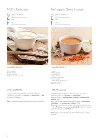 800 ml de leite
80 g de farinha
60 g de manteiga
Sal, pimenta e noz-moscada
/ INGREDIENTES
TEMPO DE PREPARAÇÃO /
15 mn
Fácil
800 g aprox.
Molho Bechamel
1 cebola
3 dentes de alho
60 ml de azeite
2 caldos de carne
100 ml de vinho branco
2 folhas de louro
1 colher de chá de massa de
pimentão (opcional)
200 ml de água
/ INGREDIENTES
TEMPO DE PREPARAÇÃO /
19 mn
Fácil
300 g aprox.
Molho para Carne Assada
Coloque todos os ingredientes no copo de mistura.
De seguida, programe 15 minutos na velocidade 3 a 90º.
Retifique os temperos.
Dica: Utilize este molho nas lasanhas ou pratos gratinados.
Coloque no copo a cebola, os alhos, os caldos de carne e o
azeite. Programe 15 segundos na velocidade 5.
Refogue durante 3 minutos, velocidade 1 na temperatura
máxima (ST).
Acrescente os restantes ingredientes e programe 15 minutos,
velocidade 1 na temperatura máxima (ST).
Quando terminar o tempo programado, retire as folhas de louro
e triture 1 minuto: comece na velocidade 3 e vá aumentando,
gradualmente, até à velocidade 6.
Dica: Regue a carne assada com este molho ou sirva-o numa
molheira.
/ PREPARAÇÃO / PREPARAÇÃO
26
 