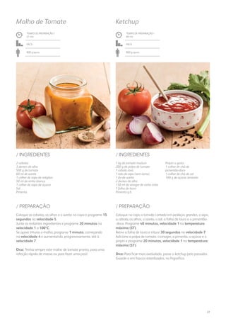 1 kg de tomate maduro
200 g de polpa de tomate
1 cebola roxa
1 talo de aipo (sem rama)
1 fio de azeite
2 dentes de alho
130 ml de vinagre de vinho tinto
1 folha de louro
Pimenta q.b.
Piripíri a gosto
1 colher de chá de
pimentão-doce
1 colher de chá de sal
100 g de açúcar amarelo
/ INGREDIENTES
TEMPO DE PREPARAÇÃO /
60 mn
Fácil
800 g aprox.
Ketchup
TEMPO DE PREPARAÇÃO /
21 mn
Fácil
800 g aprox.
Molho de Tomate
2 cebolas
3 dentes de alho
500 g de tomate
60 ml de azeite
1 colher de sopa de orégãos
50 ml de vinho branco
1 colher de sopa de açúcar
Sal
Pimenta
/ INGREDIENTES
Coloque no copo o tomate cortado em pedaços grandes, o aipo,
a cebola, os alhos, o azeite, o sal, a folha de louro e o pimentão-
-doce. Programe 40 minutos, velocidade 1 na temperatura
máxima (ST).
Retire a folha de louro e triture 30 segundos na velocidade 7.
Adicione a polpa de tomate, o vinagre, a pimenta, o açúcar e o
piripíri e programe 20 minutos, velocidade 1 na temperatura
máxima (ST).
Dica: Para ficar mais aveludado, passe o ketchup pelo passador.
Guarde-o em frascos esterilizados, no frigorífico.
Coloque as cebolas, os alhos e o azeite no copo e programe 15
segundos na velocidade 5.
Junte os restantes ingredientes e programe 20 minutos na
velocidade 1 a 100ºC.
Se quiser triturar o molho, programe 1 minuto, começando
na velocidade 4 e aumentando, progressivamente, até à
velocidade 7.
Dica: Tenha sempre este molho de tomate pronto, para uma
refeição rápida de massa ou para fazer uma piza!
/ PREPARAÇÃO/ PREPARAÇÃO
27
 
