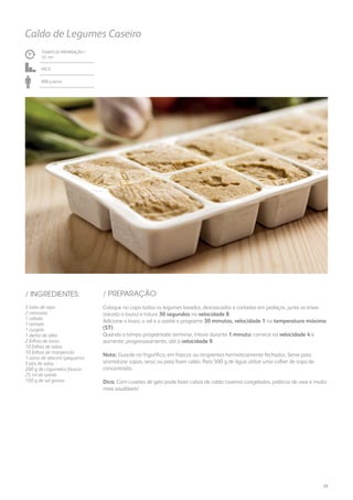 TEMPO DE PREPARAÇÃO /
32 mn
Fácil
800 g aprox.
3 talos de aipo
2 cenouras
1 cebola
1 tomate
1 curgete
1 dente de alho
2 folhas de louro
10 folhas de salva
10 folhas de manjericão
1 ramo de alecrim (pequeno)
5 pés de salsa
200 g de cogumelos frescos
25 ml de azeite
150 g de sal grosso
Coloque no copo todos os legumes lavados, descascados e cortados em pedaços, junte as ervas
(exceto o louro) e triture 30 segundos na velocidade 8.
Adicione o louro, o sal e o azeite e programe 30 minutos, velocidade 1 na temperatura máxima
(ST).
Quando o tempo programado terminar, triture durante 1 minuto: comece na velocidade 4 e
aumente, progressivamente, até à velocidade 9.
Nota: Guarde no frigorífico, em frascos ou recipientes hermeticamente fechados. Serve para
aromatizar sopas, arroz ou para fazer caldo. Para 500 g de água utilize uma colher de sopa de
concentrado.
Dica: Com cuvetes de gelo pode fazer cubos de caldo caseiros congelados, práticos de usar e muito
mais saudáveis!
Caldo de Legumes Caseiro
/ PREPARAÇÃO/ INGREDIENTES:
29
 