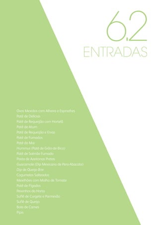 ENTRADAS
Ovos Mexidos com Alheira e Espinafres
Patê de Delícias
Patê de Requeijão com Hortelã
Patê de Atum
Patê de Requeijão e Ervas
Patê de Fumados
Patê do Mar
Hummus (Patê de Grão-de-Bico)
Patê de Salmão Fumado
Pasta de Azeitonas Pretas
Guacamole (Dip Mexicano de Pera-Abacate)
Dip de Queijo Brie
Cogumelos Salteados
Mexilhões com Molho de Tomate
Patê de Fígados
Peixinhos da Horta
Suflê de Curgete e Parmesão
Suflê de Queijo
Bola de Carnes
Pipis
6.2
 