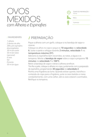 / INGREDIENTES:
1 alheira
2 dentes de alho
200 g de espinafres
descongelados
30 ml de azeite
50 ml de natas
(opcional)
6 ovos
Sal
Pimenta
50 ml de água
/ PREPARAÇÃO
Pique a alheira com um garfo, coloque-a na bandeja de vapor e
reserve.
Coloque os alhos no copo e pique-os 10 segundos na velocidade
6. Junte o azeite e refogue durante 2 minutos, velocidade 1 na
temperatura máxima (ST).
Adicione os espinafres bem escorridos, as natas, a água e os
temperos. Monte a bandeja de vapor sobre o copo e programe 15
minutos na velocidade 1 a 100ºC.
Retire a bandeja de vapor e deixe a alheira arrefecer.
Tire-lhe a pele, coloque a alheira no copo, juntamente com o preparado
de espinafres, programando 30 segundos na velocidade 2.
Ponha uma frigideira ao lume. Quando estiver quente, transfira o
conteúdo do copo para a frigideira, junte os ovos batidos e mexa
constantemente, com uma colher, até os ovos estarem cozinhados.
Retifique os temperos.
Ovos
Mexidos
com Alheira e Espinafres
TEMPO DE PREPARAÇÃO /
16 mn
FÁCIL
4 pessoas
32
 