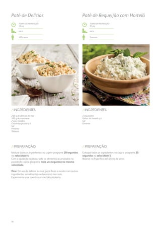 250 g de delícias do mar
100 g de maionese
2 ovos cozidos
Cebolinho picado q.b.
Sal
Pimenta
Tabasco
2 requeijões
Folhas de hortelã q.b.
Sal
Pimenta
/ INGREDIENTES / INGREDIENTES
TEMPO DE PREPARAÇÃO /
20 seg
TEMPO DE PREPARAÇÃO /
25 seg
Fácil Fácil
400 g aprox. 6 pessoas
Patê de Delícias Patê de Requeijão com Hortelã
Misture todos os ingredientes no copo e programe 20 segundos
na velocidade 4.
Com a ajuda da espátula, solte os alimentos acumulados na
parede do copo e programe mais uns segundos na mesma
velocidade.
Dica: Em vez de delícias do mar, pode fazer a receita com outros
ingredientes semelhantes existentes no mercado.
Experimente usar coentros em vez de cebolinho.
Coloque todos os ingredientes no copo e programe 25
segundos na velocidade 5.
Reserve no frigorífico até à hora de servir.
/ PREPARAÇÃO / PREPARAÇÃO
34
 