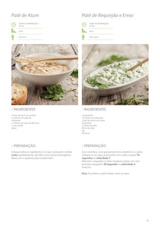 3 latas de atum escorridas
4 colheres de sopa de
maionese
2 colheres de sopa de ketchup
1 ovo cozido
Salsa
/ INGREDIENTES
TEMPO DE PREPARAÇÃO /
30 seg
Fácil
8 pessoas
Patê de Atum
Coloque todos os ingredientes no copo e pressione o botão
turbo repetidamente, até obter uma mistura homogénea.
Mexa com a espátula para envolver bem.
/ PREPARAÇÃO
TEMPO DE PREPARAÇÃO /
40 seg
Fácil
400 g aprox.
Patê de Requeijão e Ervas
2 requeijões
10 hastes de cebolinho
2 pés de aneto sem talos
(opcional)
½ dente de alho
80 ml de leite
Sal
Pimenta
/ INGREDIENTES
Com uma faca, corte grosseiramente o cebolinho e o aneto.
Coloque-os no copo, juntamente com o alho, e pique 10
segundos na velocidade 7.
Adicione o requeijão e o leite, tempere a gosto com sal e
pimenta e programe 30 segundos na velocidade 4.
Sirva frio.
Dica: Se preferir o patê simples, retire as ervas.
/ PREPARAÇÃO
35
 