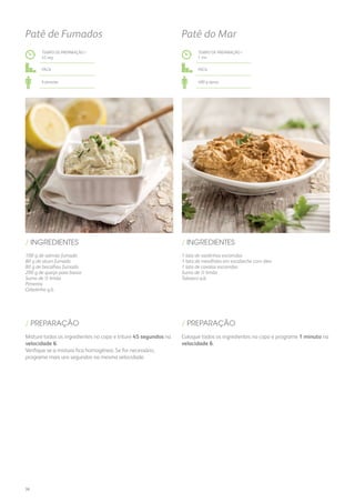100 g de salmão fumado
80 g de atum fumado
80 g de bacalhau fumado
200 g de queijo para barrar
Sumo de ½ limão
Pimenta
Cebolinho q.b.
/ INGREDIENTES
TEMPO DE PREPARAÇÃO /
45 seg
Fácil
6 pessoas
Patê de Fumados
Misture todos os ingredientes no copo e triture 45 segundos na
velocidade 6.
Verifique se a mistura fica homogénea. Se for necessário,
programe mais uns segundos na mesma velocidade.
/ PREPARAÇÃO
1 lata de sardinhas escorridas
1 lata de mexilhões em escabeche com óleo
1 lata de cavalas escorridas
Sumo de ½ limão
Tabasco q.b.
/ INGREDIENTES
TEMPO DE PREPARAÇÃO /
1 mn
Fácil
400 g aprox.
Patê do Mar
Coloque todos os ingredientes no copo e programe 1 minuto na
velocidade 6.
/ PREPARAÇÃO
36
 