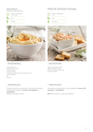 1 lata (grande) de
grão-de-bico escorrido
1 dente de alho
Sumo de 1 limão
2 colheres de sopa de pasta de sésamo branca
150 ml de azeite
Sal
Pimenta
/ INGREDIENTES
TEMPO DE PREPARAÇÃO /
1 mn e 45 seg
Fácil
8 pessoas
Hummus
(Patê de Grão-de-Bico)
Coloque o grão-de-bico escorrido no copo. Junte os restantes
ingredientes e programe 1 minuto e 45 segundos na
velocidade 6.
Retifique os temperos e sirva.
/ PREPARAÇÃO
TEMPO DE PREPARAÇÃO /
2 mn
Fácil
300 g aprox.
Patê de Salmão Fumado
100 g de queijo para barrar
200 g de salmão fumado
Aneto sem talos q.b. (opcional)
Sumo de ½ limão
/ INGREDIENTES
Junte todos os ingredientes no copo e programe 1 minuto e 30
segundos na velocidade 5.
Dica: Pode substituir o aneto por cebolinho.
/ PREPARAÇÃO
37
 