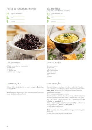 200 g de azeitonas pretas descaroçadas
50 ml de azeite
Vinagre q.b.
1/2 dente de alho
1 colher de sopa de orégãos
/ INGREDIENTES
TEMPO DE PREPARAÇÃO /
2 mn
Fácil
6 pessoas
Pasta de Azeitonas Pretas
Coloque todos os ingredientes no copo e programe 2 minutos
na velocidade 6.
Dica: Esta pasta de azeitona é deliciosa com tostas, feitas com
sobras de pão torradas no forno!
/ PREPARAÇÃO
2 tomates maduros
1 cebola roxa
½ pimento verde
4 abacates maduros
120 ml de azeite
Sumo de 1 lima
Sal
Pimenta
/ INGREDIENTES
TEMPO DE PREPARAÇÃO /
3 mn
Fácil
6 pessoas
Coloque no copo a cebola, os pimentos e os tomates lavados,
sem sementes e cortados em pedaços. Pressione o botão turbo
5 a 6 vezes, de modo a picar os ingredientes, mas evitando
triturá-los em demasia.
Retire o preparado do copo e reserve.
Sem lavar o copo, corte os abacates ao meio, retire-lhes o caroço
e, com a ajuda de uma colher, retire a polpa e deite-a no copo.
Adicione o azeite, o sumo da lima, o sal e a pimenta. Programe 2
minutos na velocidade 5.
Junte o preparado previamente reservado, retifique os temperos
e programe mais 1 minuto na velocidade 3.
Sirva o guacamole bem frio.
Dica: Se gostar de coentros, adicione-os logo no primeiro passo
da receita.
Sirva o guacamole com tortilhas de milho.
/ PREPARAÇÃO
Guacamole
(Dip Mexicano de Pera-Abacate)
38
 