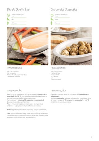 200 g de queijo brie
100 ml de leite
1 colher de café de pimentão-doce
Orégãos q.b. (opcional)
/ INGREDIENTES
TEMPO DE PREPARAÇÃO /
7 mn
Fácil
300 g aprox.
Dip de Queijo Brie
Junte todos os ingredientes no copo e programe 5 minutos na
velocidade 3 a 50 ºC. Com a ajuda da espátula, faça baixar os
ingredientes acumulados na parede do copo.
Por fim, triture 1 minuto e 30 segundos na velocidade 6.
Deixe arrefecer e leve ao frigorífico.
Alguns minutos antes de servir, coloque-o à temperatura
ambiente e salpique com algumas folhas de orégãos.
Nota: Se preferir, pode substituir o queijo brie por camembert.
Dica: ‘Dip’ é um molho usado como entrada, que se pode servir
com tostas ou com palitos de cenoura ou de aipo. Também pode
ser usado como recheio para uma sanduíche.
/ PREPARAÇÃO
TEMPO DE PREPARAÇÃO /
15 mn
Fácil
4 pessoas
Cogumelos Salteados
500 g de cogumelos
3 dentes de alho
50 ml de azeite
10 g de salsa
Sal
Sumo de ½ limão
/ INGREDIENTES
Coloque a salsa e os alhos no copo e pique 10 segundos na
velocidade 6.
Monte o misturador. Adicione os cogumelos, o azeite e o sumo
de limão e programe 15 minutos na velocidade 1 a 100ºC.
No último minuto adicione o sal.
/ PREPARAÇÃO
39
 