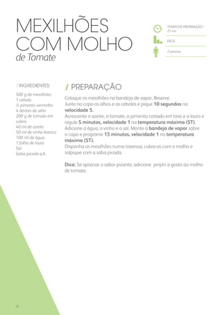 / INGREDIENTES:
500 g de mexilhões
1 cebola
½ pimento vermelho
4 dentes de alho
200 g de tomate em
cubos
40 ml de azeite
50 ml de vinho branco
100 ml de água
1 folha de louro
Sal
Salsa picada q.b.
/ PREPARAÇÃO
Coloque os mexilhões na bandeja de vapor. Reserve.
Junte no copo os alhos e as cebolas e pique 10 segundos na
velocidade 5.
Acrescente o azeite, o tomate, o pimento cortado em tiras e o louro e
regule 5 minutos, velocidade 1 na temperatura máxima (ST).
Adicione a água, o vinho e o sal. Monte a bandeja de vapor sobre
o copo e programe 15 minutos, velocidade 1 na temperatura
máxima (ST).
Disponha os mexilhões numa travessa, cubra-os com o molho e
salpique com a salsa picada.
Dica: Se apreciar o sabor picante, adicione piripíri a gosto ao molho
de tomate.
Mexilhões
com Molho
de Tomate
TEMPO DE PREPARAÇÃO /
21 mn
FÁCIL
2 pessoas
40
 