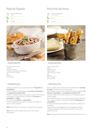 500 g de fígados de aves
1 cebola
200 g de manteiga
1 colher de sopa de ervas da Provença
100 ml de vinho do Porto
Sal
Pimenta
Noz-moscada
300 g de feijão-verde
2 ovos
250 g de farinha
100 ml de leite
100 ml de água com gás
Sal
Pimenta
500 ml de água
Óleo para fritar
/ INGREDIENTES / INGREDIENTES
TEMPO DE PREPARAÇÃO /
18 mn
TEMPO DE PREPARAÇÃO /
25 mn e 30 seg
Fácil Fácil
8 pessoas 6 pessoas
Patê de Fígados Peixinhos da Horta
Coloque a cebola no copo e pique-a durante 15 segundos na
velocidade 6.
Junte a manteiga e refogue durante 5 minutos, velocidade 1
na temperatura máxima (ST).
Adicione os fígados limpos e sem gordura, as ervas da Provença,
os temperos e o vinho do Porto e programe 12 minutos na
velocidade 1 a 100ºC.
Por fim, triture 1 minuto na velocidade 5.
Transfira o patê para uma taça, ou coloque-o em pequenos
frascos, e deixe arrefecer.
Nota: Este patê deve conservar-se no frigorífico, bem tapado.
Dica: Se tiver sobras de pão, faça tostas no forno para
acompanhar!
Arranje o feijão-verde e corte-o ao meio. Disponha-o na bandeja
de vapor e tempere com um pouco de sal.
Deite a água no copo, monte a bandeja de vapor e programe 25
minutos, velocidade 1 na temperatura máxima (ST).
Quando o feijão-verde estiver cozido, retire a bandeja de vapor e
reserve o feijão.
Retire a água do copo e, sem o lavar, misture os ovos, a farinha, o
leite, a água com gás e os temperos. Programe 30 segundos na
velocidade 5.
A mistura deverá ficar homogénea; se necessário, envolva-a com
a espátula.
Aqueça o óleo numa frigideira. Passe cada pedaço de feijão-
-verde pelo preparado e frite até ficar dourado. Escorra sobre
papel absorvente.
Dica: Acompanhe os peixinhos da horta com maionese sem ovo.
/ PREPARAÇÃO / PREPARAÇÃO
42
 