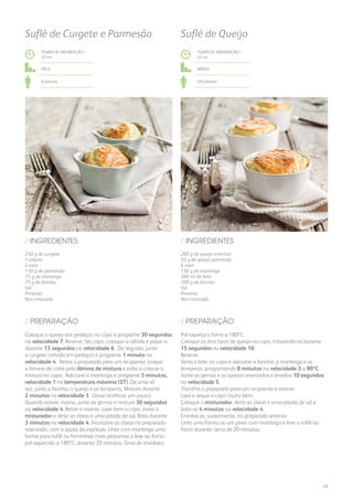 250 g de curgete
1 cebola
4 ovos
110 g de parmesão
75 g de manteiga
75 g de farinha
Sal
Pimenta
Noz-moscada
/ INGREDIENTES
TEMPO DE PREPARAÇÃO /
32 mn
Fácil
6 pessoas
Suflê de Curgete e Parmesão
Coloque o queijo aos pedaços no copo e programe 30 segundos
na velocidade 7. Reserve. No copo, coloque a cebola e pique-a
durante 15 segundos na velocidade 6. De seguida, junte
a curgete cortada em pedaços e programe 1 minuto na
velocidade 4. Retire o preparado para um recipiente, troque
a lâmina de corte pela lâmina de mistura e volte a colocar a
mistura no copo. Adicione a manteiga e programe 5 minutos,
velocidade 1 na temperatura máxima (ST). De uma só
vez, junte a farinha, o queijo e os temperos. Misture durante
2 minutos na velocidade 3. Deixe arrefecer um pouco.
Quando estiver morno, junte as gemas e misture 30 segundos
na velocidade 4. Retire e reserve. Lave bem o copo, insira o
misturador e deite as claras e uma pitada de sal. Bata durante
3 minutos na velocidade 4. Incorpore as claras no preparado
reservado, com a ajuda da espátula. Unte com manteiga uma
forma para suflê ou forminhas mais pequenas e leve ao forno,
pré-aquecido a 180ºC, durante 20 minutos. Sirva de imediato.
/ PREPARAÇÃO
200 g de queijo emental
50 g de queijo parmesão
6 ovos
150 g de manteiga
500 ml de leite
100 g de farinha
Sal
Pimenta
Noz-moscada
/ INGREDIENTES
TEMPO DE PREPARAÇÃO /
33 mn
Médio
4/6 pessoas
Suflê de Queijo
Pré-aqueça o forno a 180ºC.
Coloque os dois tipos de queijo no copo, triturando-os durante
15 segundos na velocidade 10.
Reserve.
Verta o leite no copo e adicione a farinha, a manteiga e os
temperos, programando 8 minutos na velocidade 3 a 90ºC.
Junte as gemas e os queijos reservados e envolva 10 segundos
na velocidade 5.
Transfira o preparado para um recipiente e reserve.
Lave e seque o copo muito bem.
Coloque o misturador, deite as claras e uma pitada de sal e
bata-as 4 minutos na velocidade 4.
Envolva-as, suavemente, no preparado anterior.
Unte uma forma ou um pirex com manteiga e leve o suflê ao
forno durante cerca de 20 minutos.
/ PREPARAÇÃO
43
 