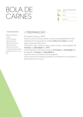 / INGREDIENTES:
500 g de farinha
4 ovos
170 ml de óleo
250 ml de leite
100 g de chouriço
150 g de bacon
100 g de presunto
1 saqueta de fermento
de padeiro seco (11 g)
Sal
/ PREPARAÇÃO
Pré-aqueça o forno a 180ºC.
Pique as carnes (chouriço, bacon e presunto) separadamente. Para
cada tipo de carne pressione o botão turbo 3 a 4 vezes, durante
alguns segundos. Reserve-as.
Sem lavar o copo, coloque o leite, o óleo, os ovos, o sal e programe 2
minutos na velocidade 1 a 37ºC.
Junte a farinha e o fermento, amasse 2 minutos na velocidade 3 e,
de seguida, 1 minuto na velocidade 4.
Junte as carnes e envolva-as com a espátula.
Unte a forma com manteiga, polvilhe-a com farinha e coza a bola no
forno durante 25 minutos.
Bola de
Carnes
TEMPO DE PREPARAÇÃO /
30 mn
FÁCIL
6 pessoas
44
 
