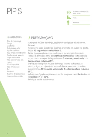 / INGREDIENTES:
1 kg de miúdos de
frango
2 cebolas
5 dentes de alho
1 folha de louro
100 ml de vinho branco
3 colheres de sopa de
polpa de tomate
400 g de tomate aos
cubos
60 ml de azeite
400 ml de água
Sal
Pimenta
1 colher de sobremesa
de cominhos moídos
/ PREPARAÇÃO
Arranje os miúdos de frango, separando os fígados dos restantes.
Reserve.
Coloque no copo as cebolas, os alhos, o tomate em cubos e o azeite.
Pique 15 segundos na velocidade 6.
Retire o preparado do copo e coloque-o num recipiente à parte.
Troque a lâmina de corte pela lâmina de mistura e volte a colocar
o preparado no copo. Refogue durante 5 minutos, velocidade 1 na
temperatura máxima (ST).
Introduza no copo os miúdos de frango (exceto os fígados), o
vinho, a água, a polpa de tomate, a folha de louro e os cominhos,
programando 50 minutos, velocidade 1 na temperatura máxima
(ST).
Adicione os fígados, a pimenta e o sal e programe mais 8 minutos na
velocidade 1 a 100ºC.
Retifique o sal e os cominhos.
Pipis TEMPO DE PREPARAÇÃO /
1 h e 30 mn
FÁCIL
6 pessoas
46
 